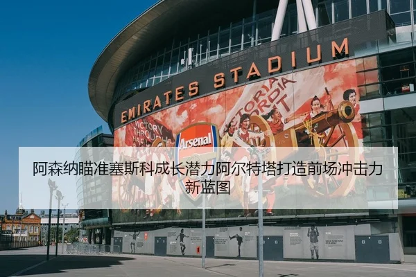 阿森纳瞄准塞斯科成长潜力阿尔特塔打造前场冲击力新蓝图