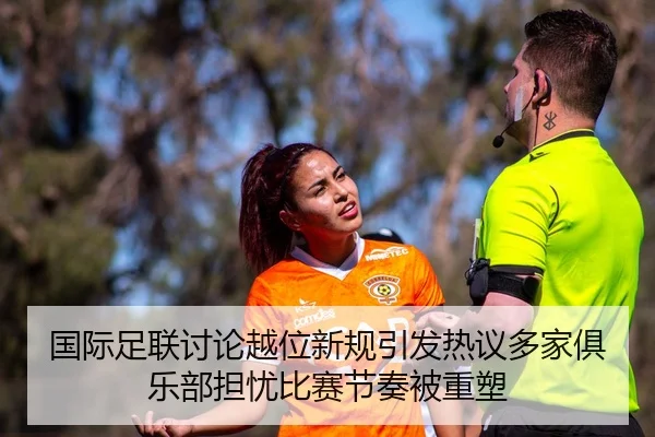 国际足联讨论越位新规引发热议多家俱乐部担忧比赛节奏被重塑