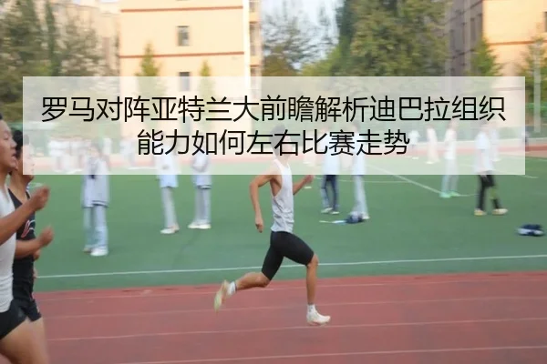 罗马对阵亚特兰大前瞻解析迪巴拉组织能力如何左右比赛走势