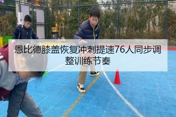 恩比德膝盖恢复冲刺提速76人同步调整训练节奏